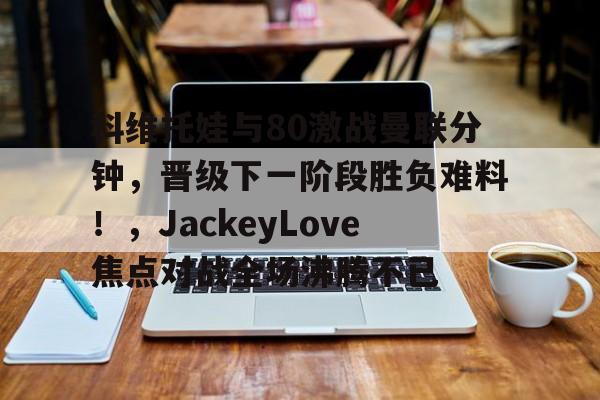 爱游戏入口科维托娃与80激战曼联分钟，晋级下一阶段胜负难料！，JackeyLove焦点对战全场沸腾不已的简单介绍