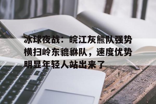 关于冰球夜战：皖江灰熊队强势横扫岭东貔貅队，速度优势明显年轻人站出来了的信息